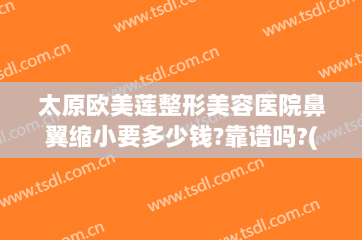 太原欧美莲整形美容医院鼻翼缩小要多少钱?靠谱吗?(太原欧美莲整形医生)