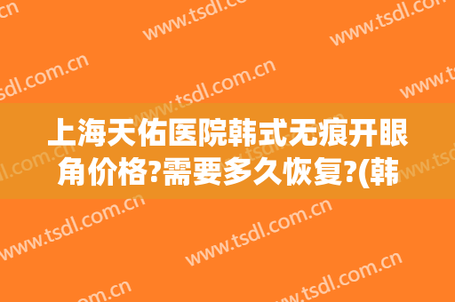 上海天佑医院韩式无痕开眼角价格?需要多久恢复?(韩式开眼角多久能好)