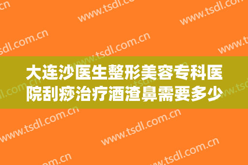 大连沙医生整形美容专科医院刮痧治疗酒渣鼻需要多少钱?好不好?(大连沙医生整形美容正规吗)