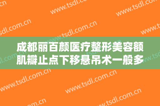 成都丽百颜医疗整形美容额肌瓣止点下移悬吊术一般多少费用?怎么样?