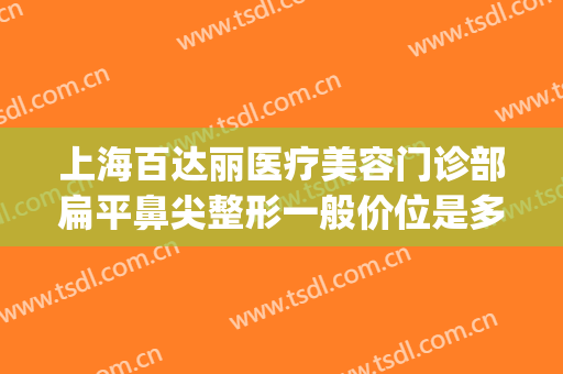 上海百达丽医疗美容门诊部扁平鼻尖整形一般价位是多少钱?好不好?(上海百达丽做鼻综合怎么样)