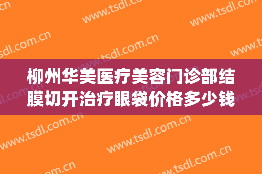 柳州华美医疗美容门诊部结膜切开治疗眼袋价格多少钱?靠谱吗?(柳州华美整形医院地址)