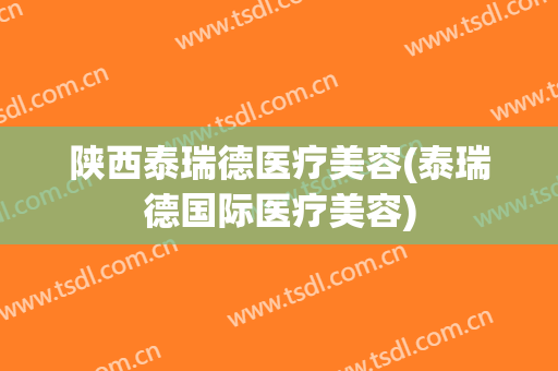 陕西泰瑞德医疗美容(泰瑞德国际医疗美容)