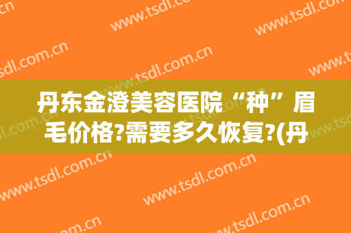 丹东金澄美容医院“种”眉毛价格?需要多久恢复?(丹东市金澄美容医院好吗)