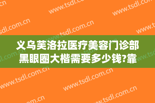 义乌芙洛拉医疗美容门诊部黑眼圈大楷需要多少钱?靠谱吗?(义乌芙洛拉整形是三甲医院吗)