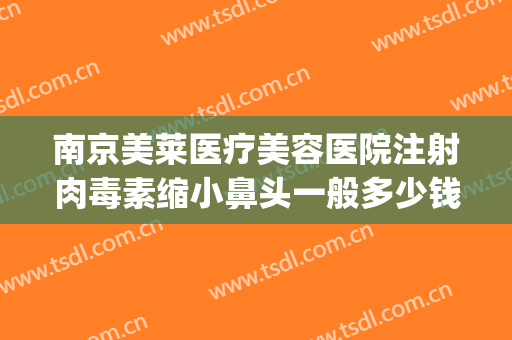 南京美莱医疗美容医院注射肉毒素缩小鼻头一般多少钱?有哪些优势?(注射鼻子整形多少钱)