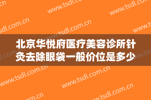 北京华悦府医疗美容诊所针灸去除眼袋一般价位是多少费用?可靠吗?(星悦去眼袋费用多少)