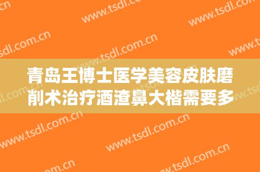 青岛王博士医学美容皮肤磨削术治疗酒渣鼻大楷需要多少钱?靠谱吗?(酒糟鼻磨削术多少钱)