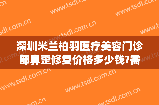 深圳米兰柏羽医疗美容门诊部鼻歪修复价格多少钱?需要多久恢复?(深圳米兰柏羽美容医院电话)