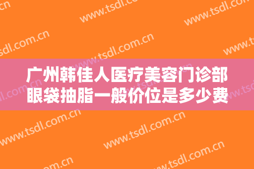 广州韩佳人医疗美容门诊部眼袋抽脂一般价位是多少费用?有哪些优势?