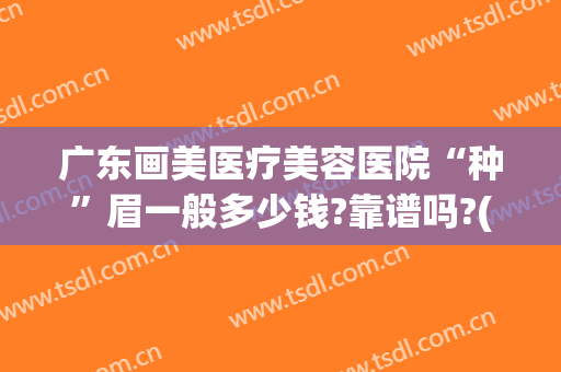 广东画美医疗美容医院“种”眉一般多少钱?靠谱吗?(广州修眉毛一般多少钱)