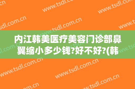 内江韩美医疗美容门诊部鼻翼缩小多少钱?好不好?(韩国缩小鼻翼多少钱)