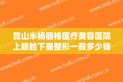 昆山米杨丽格医疗美容医院上眼睑下垂整形一般多少钱?可靠吗?(昆明做上睑下垂比较好的医院)
