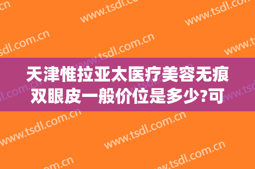 天津惟拉亚太医疗美容无痕双眼皮一般价位是多少?可靠吗?(北京日式无痕双眼皮医院)
