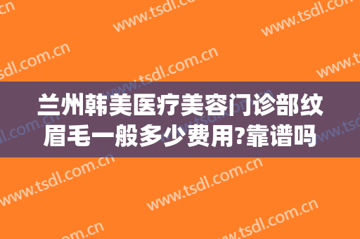 兰州韩美医疗美容门诊部纹眉毛一般多少费用?靠谱吗?(兰州韩美整形美容医院是正规医院吗)