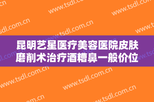 昆明艺星医疗美容医院皮肤磨削术治疗酒糟鼻一般价位是多少钱?有哪些优势?