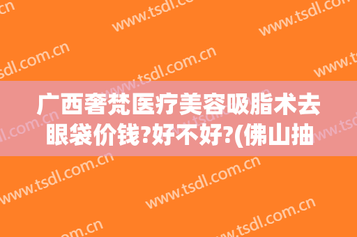 广西奢梵医疗美容吸脂术去眼袋价钱?好不好?(佛山抽脂大概价钱)
