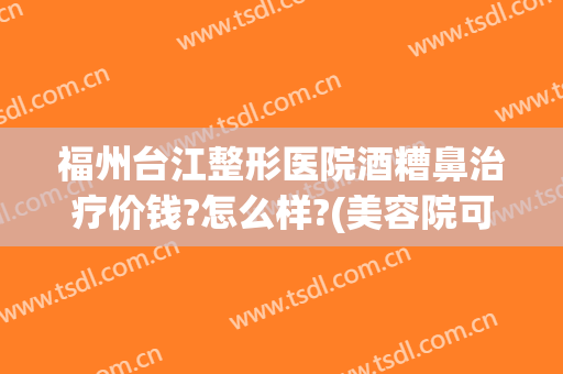 福州台江整形医院酒糟鼻治疗价钱?怎么样?(美容院可以治疗酒糟鼻吗)