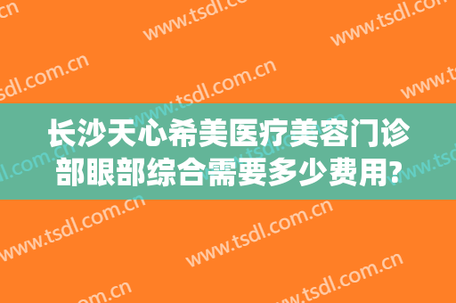 长沙天心希美医疗美容门诊部眼部综合需要多少费用?需要多久恢复?(长沙市天心区美容院)
