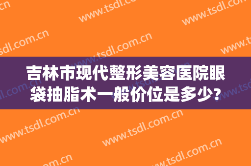 吉林市现代整形美容医院眼袋抽脂术一般价位是多少?靠谱吗?(抽脂眼袋术医院哪家好)