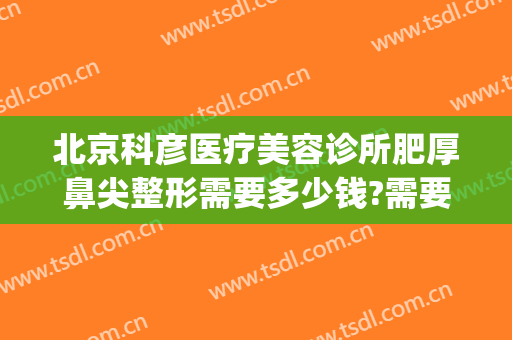 北京科彦医疗美容诊所肥厚鼻尖整形需要多少钱?需要多久恢复?(北京科彦医疗美容诊所怎么样)