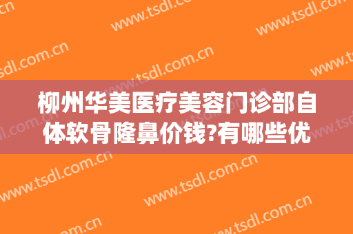 柳州华美医疗美容门诊部自体软骨隆鼻价钱?有哪些优势?(柳州医美整形正规吗?)