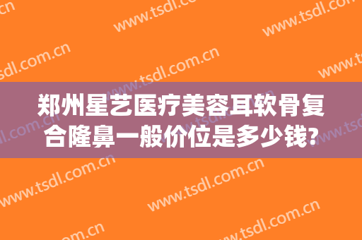郑州星艺医疗美容耳软骨复合隆鼻一般价位是多少钱?贵不贵?(耳软骨隆鼻整形手术多少钱)