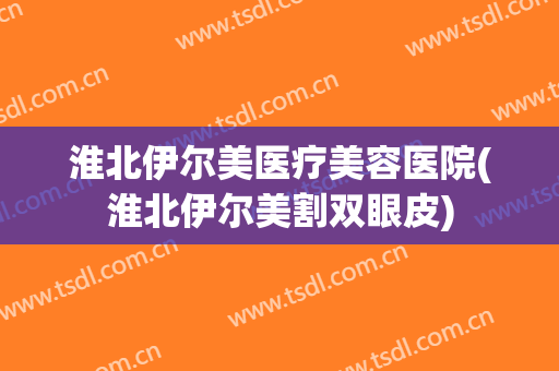 淮北伊尔美医疗美容医院(淮北伊尔美割双眼皮)