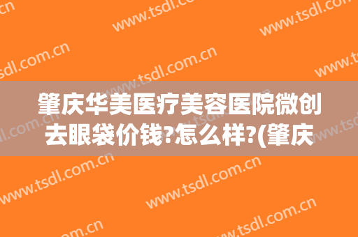 肇庆华美医疗美容医院微创去眼袋价钱?怎么样?(肇庆华美医学美容医院)