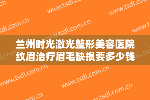 兰州时光激光整形美容医院纹眉治疗眉毛缺损要多少钱?需要多久恢复?