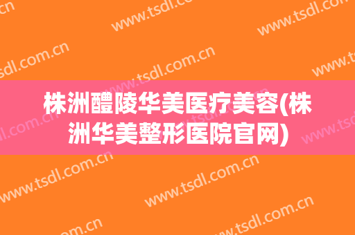 株洲醴陵华美医疗美容(株洲华美整形医院官网)
