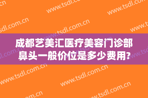 成都艺美汇医疗美容门诊部鼻头一般价位是多少费用?可靠吗?(成都艺星整形美容医院怎么样)