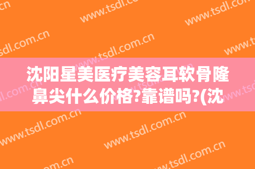 沈阳星美医疗美容耳软骨隆鼻尖什么价格?靠谱吗?(沈阳星美医疗美容口碑好吗)