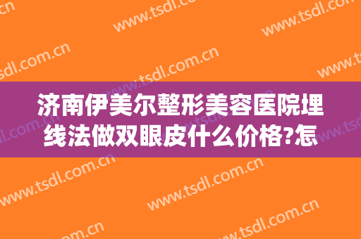 济南伊美尔整形美容医院埋线法做双眼皮什么价格?怎么样?(伊尔美做双眼皮多少钱)