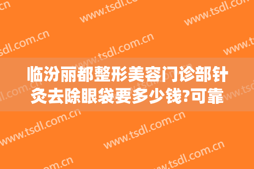 临汾丽都整形美容门诊部针灸去除眼袋要多少钱?可靠吗?(临汾去眼袋哪家医院好)