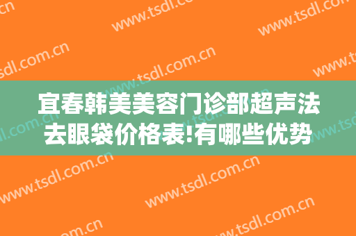 宜春韩美美容门诊部超声法去眼袋价格表!有哪些优势?(宜春韩美医疗美容门诊部官网)