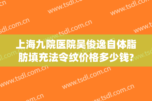 上海九院医院吴俊逸自体脂肪填充法令纹价格多少钱?靠谱吗?(上海九院打玻尿酸填充)