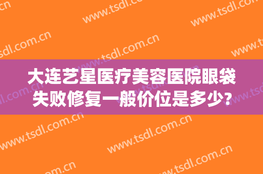 大连艺星医疗美容医院眼袋失败修复一般价位是多少?有哪些优势?(大连哪家医院做眼袋手术好)