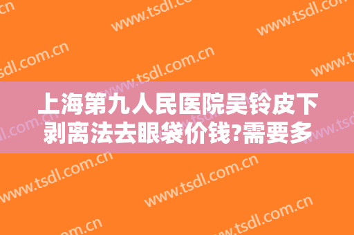上海第九人民医院吴铃皮下剥离法去眼袋价钱?需要多久恢复?