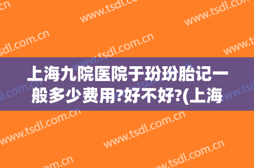 上海九院医院于玢玢胎记一般多少费用?好不好?(上海九院胎记价目表)