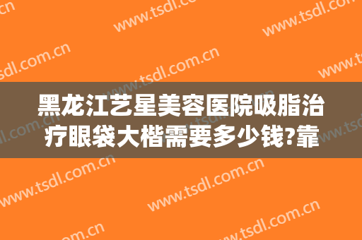 黑龙江艺星美容医院吸脂治疗眼袋大楷需要多少钱?靠谱吗?(做黑眼圈眼袋多少钱)