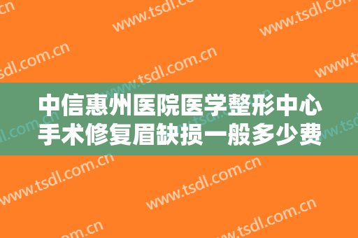 中信惠州医院医学整形中心手术修复眉缺损一般多少费用?怎么样?