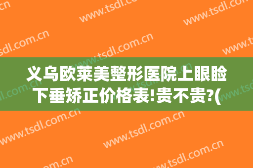 义乌欧莱美整形医院上眼睑下垂矫正价格表!贵不贵?(眼角下垂矫正多少钱)