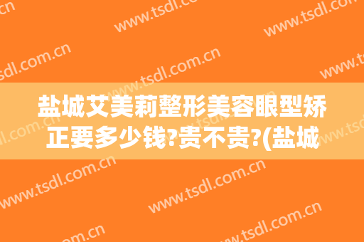 盐城艾美莉整形美容眼型矫正要多少钱?贵不贵?(盐城市艾美莉整形美容医院地址)