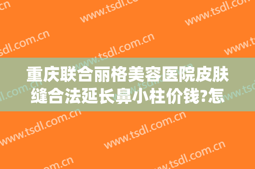 重庆联合丽格美容医院皮肤缝合法延长鼻小柱价钱?怎么样?(重庆联合丽格整形怎么样)