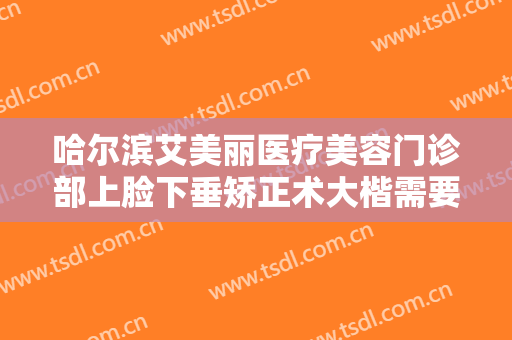 哈尔滨艾美丽医疗美容门诊部上脸下垂矫正术大楷需要多少费用?靠谱吗?