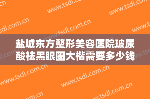 盐城东方整形美容医院玻尿酸祛黑眼圈大楷需要多少钱?效果怎么样?