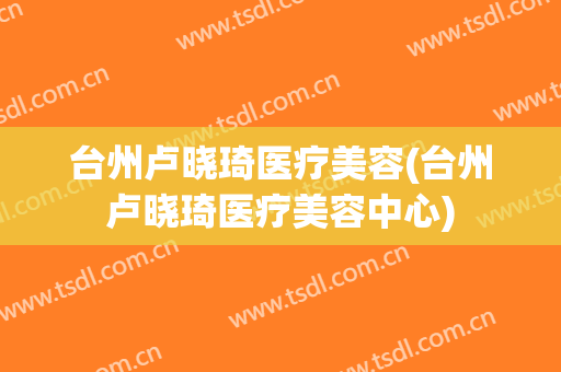 台州卢晓琦医疗美容(台州卢晓琦医疗美容中心)