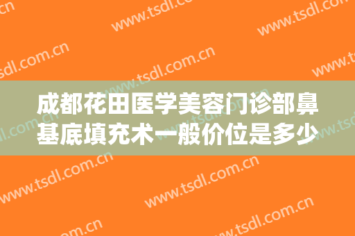 成都花田医学美容门诊部鼻基底填充术一般价位是多少钱?可靠吗?(成都花田整形)