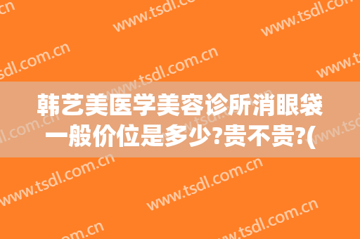 韩艺美医学美容诊所消眼袋一般价位是多少?贵不贵?(韩式眼袋整形术)